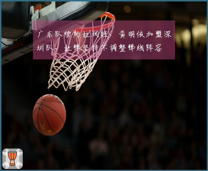 广东队续约杜润旺,黄明依加盟深圳队,杜锋坚持不调整锋线阵容