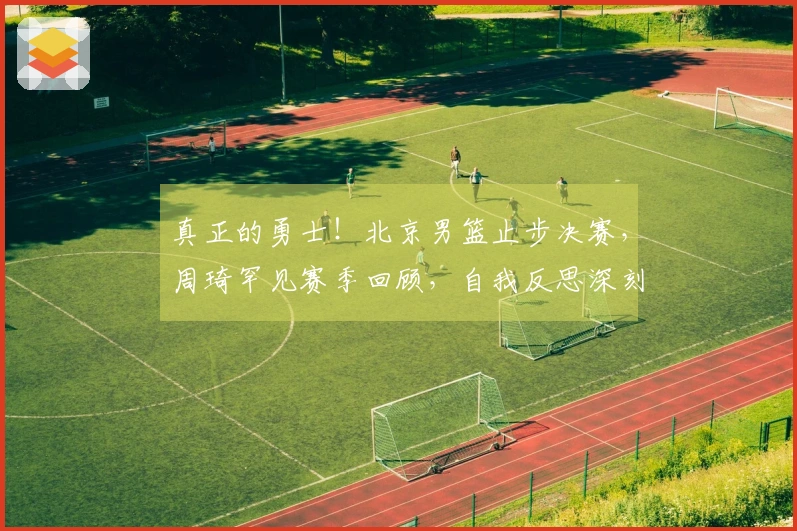 真正的勇士！北京男篮止步决赛，周琦罕见赛季回顾，自我反思深刻